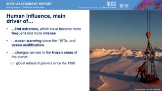 SIXTH ASSESSMENT REPORT
Working Group I – The Physical Science Basis
Human influence, main
driver of…
• …Hot extremes, which have become more
frequent and more intense
• …ocean warming since the 1970s, and
ocean acidification.
• …changes we see in the frozen areas of
the planet:
• global retreat of glaciers since the 1990
Photo Credit: Kenneth Mankoff
 