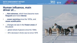 SIXTH ASSESSMENT REPORT
Working Group I – The Physical Science Basis
Human influence, main
driver of…
• …Hot extremes, which have become more
frequent and more intense
• …ocean warming since the 1970s, and
ocean acidification.
• …changes we see in the frozen areas of
the planet:
• global retreat of glaciers since the 1990s
• 40% decrease in Arctic sea ice since 1979
Photo Credit: Andy Mahoney
 