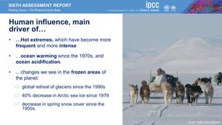 SIXTH ASSESSMENT REPORT
Working Group I – The Physical Science Basis
Human influence, main
driver of…
• …Hot extremes, which have become more
frequent and more intense
• …ocean warming since the 1970s, and
ocean acidification.
• …changes we see in the frozen areas of
the planet:
• global retreat of glaciers since the 1990s
• 40% decrease in Arctic sea ice since 1979
• decrease in spring snow cover since the
1950s.
Photo Credit: Andy Mahoney
 