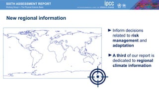 SIXTH ASSESSMENT REPORT
Working Group I – The Physical Science Basis
New regional information
Inform decisions
related to risk
management and
adaptation
A third of our report is
dedicated to regional
climate information
 