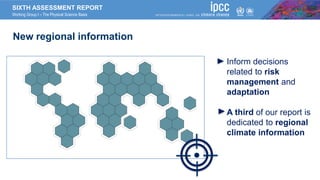 SIXTH ASSESSMENT REPORT
Working Group I – The Physical Science Basis
New regional information
Inform decisions
related to risk
management and
adaptation
A third of our report is
dedicated to regional
climate information
 