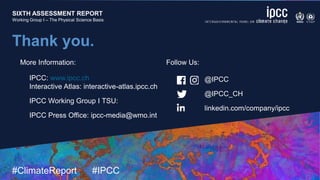 SIXTH ASSESSMENT REPORT
Working Group I – The Physical Science Basis
9 August 2021
#ClimateReport #IPCC
SIXTH ASSESSMENT REPORT
Working Group I – The Physical Science Basis
Thank you.
@IPCC
@IPCC_CH
linkedin.com/company/ipcc
IPCC: www.ipcc.ch
Interactive Atlas: interactive-atlas.ipcc.ch
IPCC Working Group I TSU:
IPCC Press Office: ipcc-media@wmo.int
More Information: Follow Us:
 