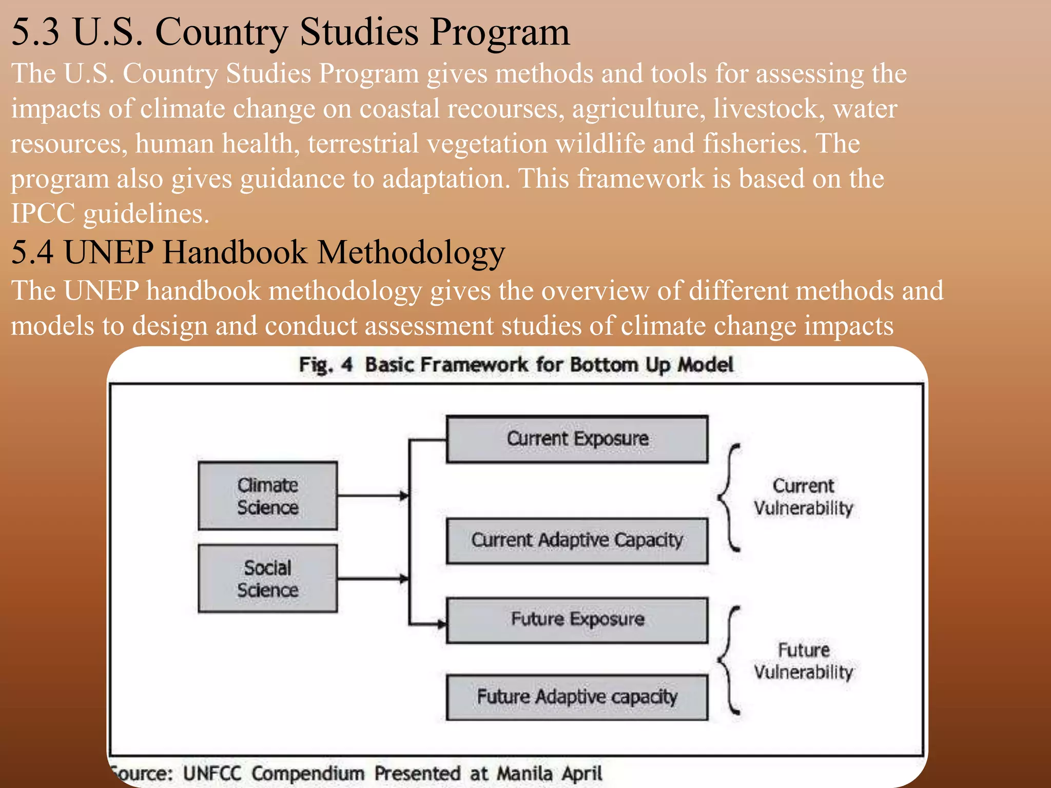 5.3 U.S. Country Studies Program
The U.S. Country Studies Program gives methods and tools for assessing the
impacts of climate change on coastal recourses, agriculture, livestock, water
resources, human health, terrestrial vegetation wildlife and fisheries. The
program also gives guidance to adaptation. This framework is based on the
IPCC guidelines.
5.4 UNEP Handbook Methodology
The UNEP handbook methodology gives the overview of different methods and
models to design and conduct assessment studies of climate change impacts
 