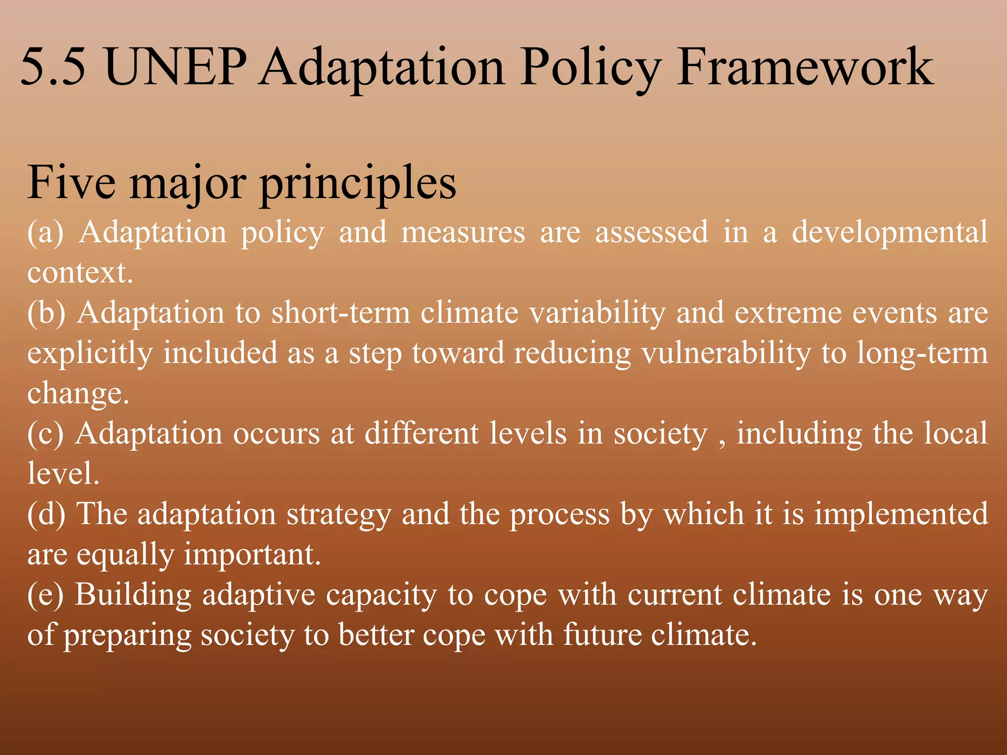 5.5 UNEP Adaptation Policy Framework
Five major principles
(a) Adaptation policy and measures are assessed in a developmental
context.
(b) Adaptation to short-term climate variability and extreme events are
explicitly included as a step toward reducing vulnerability to long-term
change.
(c) Adaptation occurs at different levels in society , including the local
level.
(d) The adaptation strategy and the process by which it is implemented
are equally important.
(e) Building adaptive capacity to cope with current climate is one way
of preparing society to better cope with future climate.
 