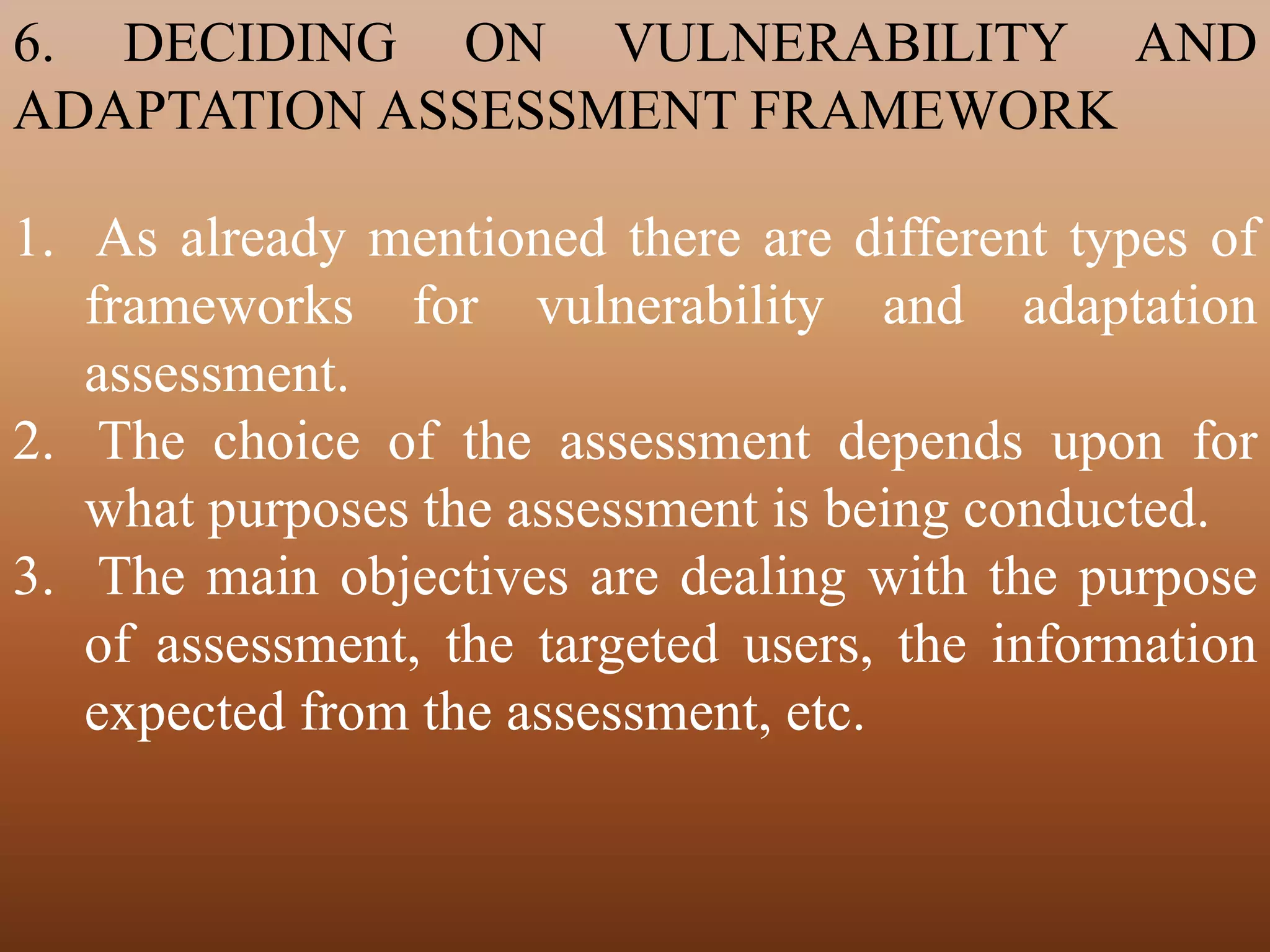 6. DECIDING ON VULNERABILITY AND
ADAPTATION ASSESSMENT FRAMEWORK
1. As already mentioned there are different types of
frameworks for vulnerability and adaptation
assessment.
2. The choice of the assessment depends upon for
what purposes the assessment is being conducted.
3. The main objectives are dealing with the purpose
of assessment, the targeted users, the information
expected from the assessment, etc.
 