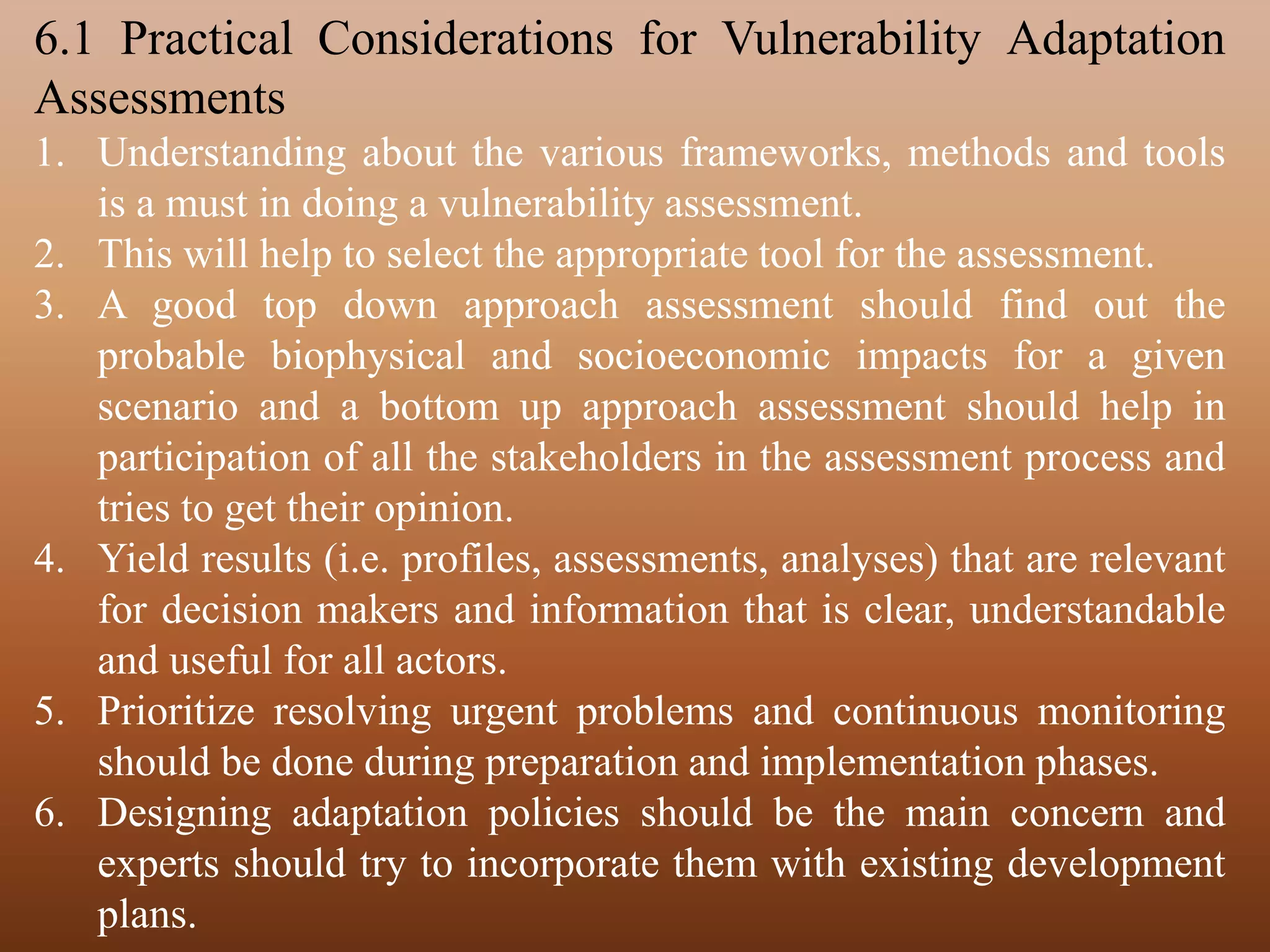 6.1 Practical Considerations for Vulnerability Adaptation
Assessments
1. Understanding about the various frameworks, methods and tools
is a must in doing a vulnerability assessment.
2. This will help to select the appropriate tool for the assessment.
3. A good top down approach assessment should find out the
probable biophysical and socioeconomic impacts for a given
scenario and a bottom up approach assessment should help in
participation of all the stakeholders in the assessment process and
tries to get their opinion.
4. Yield results (i.e. profiles, assessments, analyses) that are relevant
for decision makers and information that is clear, understandable
and useful for all actors.
5. Prioritize resolving urgent problems and continuous monitoring
should be done during preparation and implementation phases.
6. Designing adaptation policies should be the main concern and
experts should try to incorporate them with existing development
plans.
 