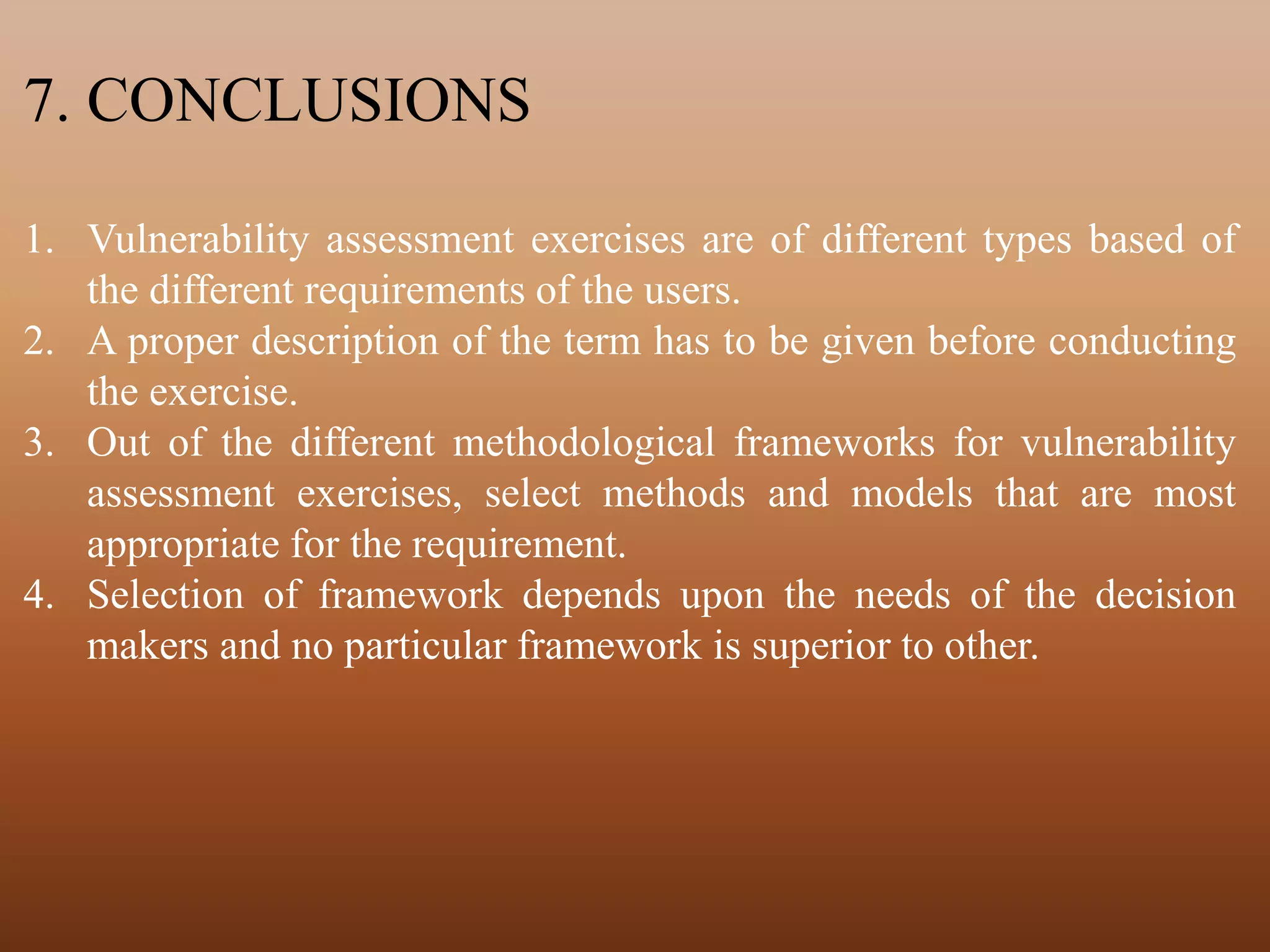 7. CONCLUSIONS
1. Vulnerability assessment exercises are of different types based of
the different requirements of the users.
2. A proper description of the term has to be given before conducting
the exercise.
3. Out of the different methodological frameworks for vulnerability
assessment exercises, select methods and models that are most
appropriate for the requirement.
4. Selection of framework depends upon the needs of the decision
makers and no particular framework is superior to other.
 
