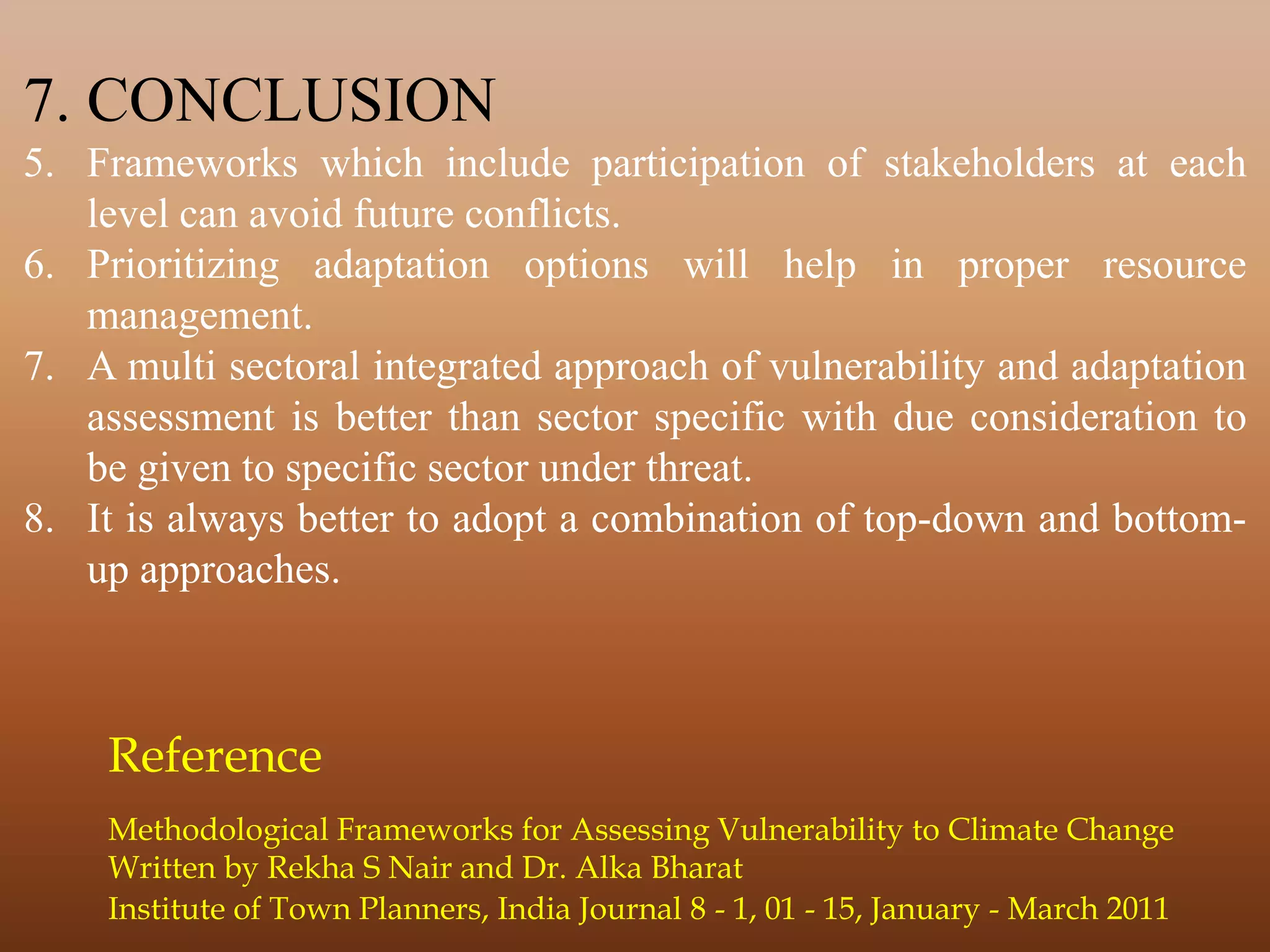 7. CONCLUSION
5. Frameworks which include participation of stakeholders at each
level can avoid future conflicts.
6. Prioritizing adaptation options will help in proper resource
management.
7. A multi sectoral integrated approach of vulnerability and adaptation
assessment is better than sector specific with due consideration to
be given to specific sector under threat.
8. It is always better to adopt a combination of top-down and bottom-
up approaches.
Institute of Town Planners, India Journal 8 - 1, 01 - 15, January - March 2011
Methodological Frameworks for Assessing Vulnerability to Climate Change
Written by Rekha S Nair and Dr. Alka Bharat
Reference
 