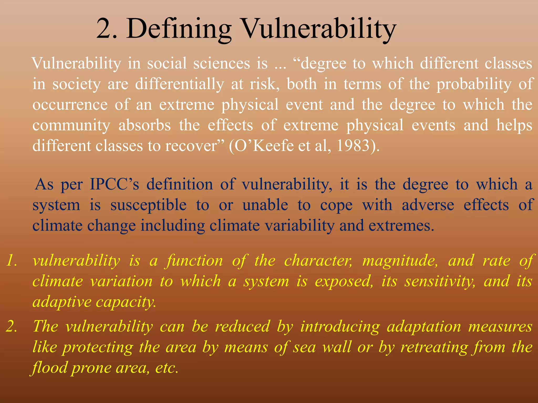 2. Defining Vulnerability
Vulnerability in social sciences is ... “degree to which different classes
in society are differentially at risk, both in terms of the probability of
occurrence of an extreme physical event and the degree to which the
community absorbs the effects of extreme physical events and helps
different classes to recover” (O’Keefe et al, 1983).
As per IPCC’s definition of vulnerability, it is the degree to which a
system is susceptible to or unable to cope with adverse effects of
climate change including climate variability and extremes.
1. vulnerability is a function of the character, magnitude, and rate of
climate variation to which a system is exposed, its sensitivity, and its
adaptive capacity.
2. The vulnerability can be reduced by introducing adaptation measures
like protecting the area by means of sea wall or by retreating from the
flood prone area, etc.
 