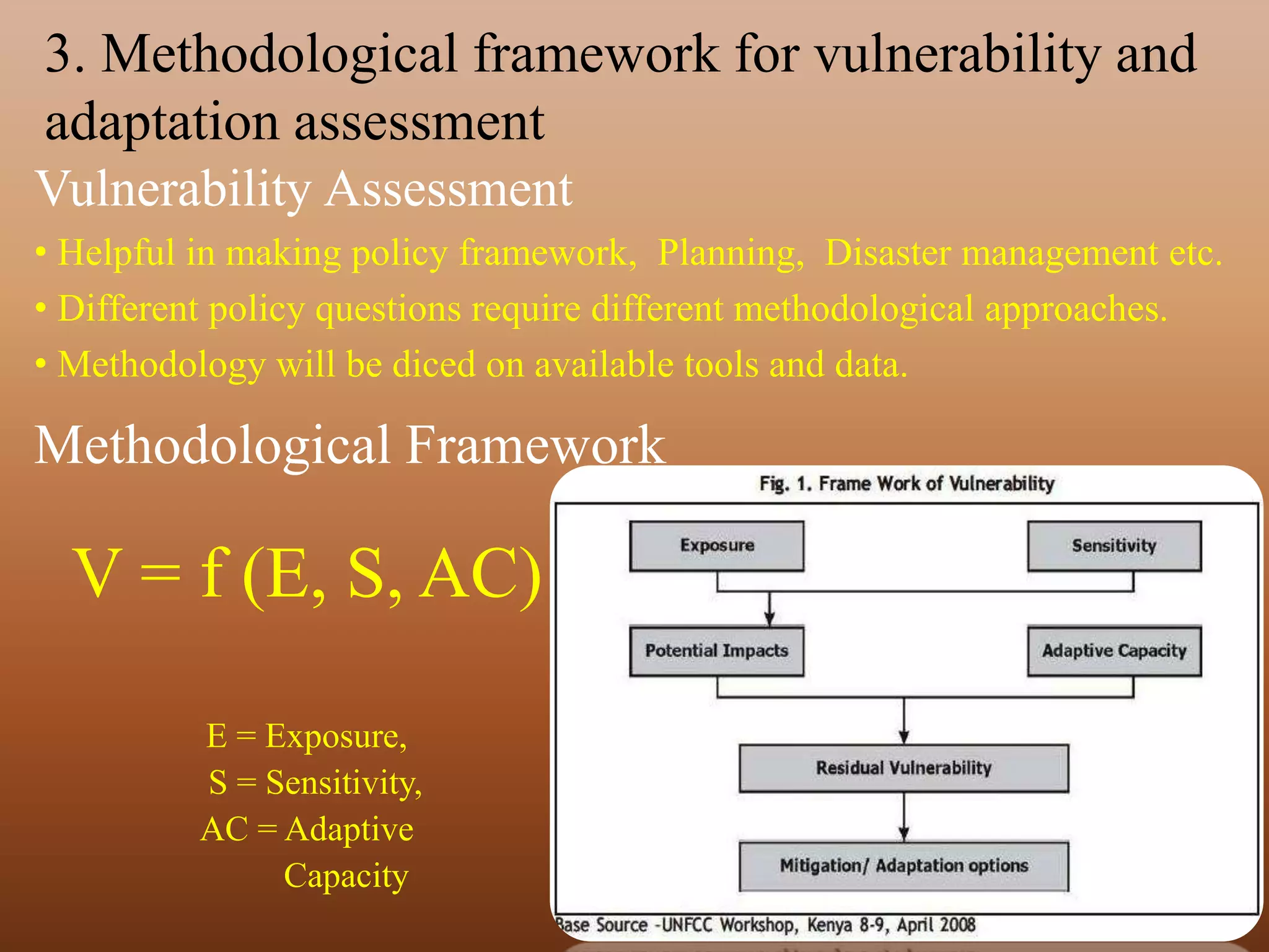 3. Methodological framework for vulnerability and
adaptation assessment
Vulnerability Assessment
• Helpful in making policy framework, Planning, Disaster management etc.
• Different policy questions require different methodological approaches.
• Methodology will be diced on available tools and data.
Methodological Framework
V = f (E, S, AC)
E = Exposure,
S = Sensitivity,
AC = Adaptive
Capacity
 