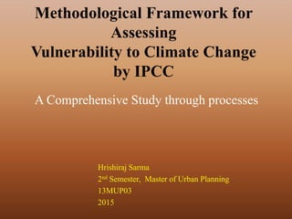Methodological Framework for
Assessing
Vulnerability to Climate Change
by IPCC
Hrishiraj Sarma
2nd Semester, Master of Urban Planning
13MUP03
2015
A Comprehensive Study through processes
 