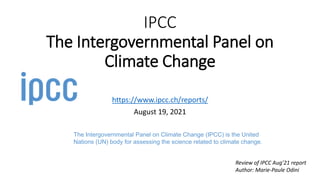 IPCC
The Intergovernmental Panel on
Climate Change
https://www.ipcc.ch/reports/
August 19, 2021
The Intergovernmental Panel on Climate Change (IPCC) is the United
Nations (UN) body for assessing the science related to climate change.
Review of IPCC Aug’21 report
Author: Marie-Paule Odini
 