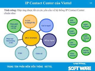 IP Contact Center của Viettel                                        10


Tính năng: Đáp ứng được tất cả các yêu cầu về hệ thống IP Contact Center
chuẩn như:

                         Trả lời                                      SMS
                         tự động(IVR)                                 channel
      Phân phối                                                                  Agent
      cuộc gọi                                  Gọi ra ngoài                  at home
       (ACD)
                                                                        Email
                                                                        Channel
                                                                                  CRM
 Phân loại              IPCC SYSTEM                                               System
 khách hàng                                          Hỗ trợ Agent             link
    (VIP)                                                               Chat
                                                                        Channel


                                                                                  Ghi âm
                   CMS                                                            /nghe lại
                                          Giám sát                    Video
                                                                        channel
 