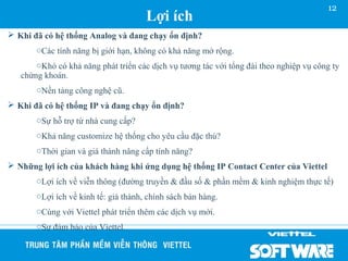 12
                                      Lợi ích
 Khi đã có hệ thống Analog và đang chạy ổn định?
       oCác tính năng bị giới hạn, không có khả năng mở rộng.
       oKhó có khả năng phát triển các dịch vụ tương tác với tổng đài theo nghiệp vụ công ty
   chứng khoán.
       oNền tảng công nghệ cũ.
 Khi đã có hệ thống IP và đang chạy ổn định?
       oSự hỗ trợ từ nhà cung cấp?
       oKhả năng customize hệ thống cho yêu cầu đặc thù?
       oThời gian và giá thành nâng cấp tính năng?
 Những lợi ích của khách hàng khi ứng dụng hệ thống IP Contact Center của Viettel
       oLợi ích về viễn thông (đường truyền & đầu số & phần mềm & kinh nghiệm thực tế)
       oLợi ích về kinh tế: giá thành, chính sách bán hàng.
       oCùng với Viettel phát triển thêm các dịch vụ mới.
       oSự đảm bảo của Viettel.
 