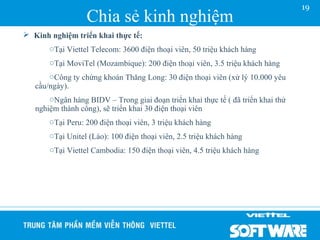 19
                  Chia sẻ kinh nghiệm
 Kinh nghiệm triển khai thực tế:
       oTại Viettel Telecom: 3600 điện thoại viên, 50 triệu khách hàng
       oTại MoviTel (Mozambique): 200 điện thoại viên, 3.5 triệu khách hàng
       oCông ty chứng khoán Thăng Long: 30 điện thoại viên (xử lý 10.000 yêu
   cầu/ngày).
       oNgân hàng BIDV – Trong giai đoạn triển khai thực tế ( đã triển khai thử
   nghiệm thành công), sẽ triển khai 30 điện thoại viên
       oTại Peru: 200 điện thoại viên, 3 triệu khách hàng
       oTại Unitel (Lào): 100 điện thoại viên, 2.5 triệu khách hàng
       oTại Viettel Cambodia: 150 điện thoại viên, 4.5 triệu khách hàng
 