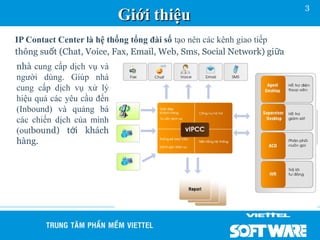 3
                           Giới thiệu
IP Contact Center là hệ thống tổng đài số tạo nên các kênh giao tiếp
thông suốt (Chat, Voice, Fax, Email, Web, Sms, Social Network) gi ữa
nhà cung cấp dịch vụ và
người dùng. Giúp nhà
cung cấp dịch vụ xử lý
hiệu quả các yêu cầu đến
(Inbound) và quảng bá
các chiến dịch của mình
(outbound) tới khách
hàng.
 