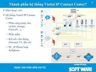 4
     Thành phần hệ thống Viettel IP Contact Center?
 Điện thoại viên.
 Hệ thống Viettel IP Contact
  Center
  o Phần cứng (máy chủ,
    switch, storage,
    Firewall…)
  o Phần mềm
  o Kết nối viễn thông
    (Internet, E1, đầu số)
  o PC, IP Phone hoặc
    Softphone
 