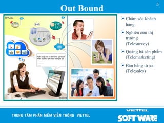 5
Out Bound
             Chăm sóc khách
              hàng.
             Nghiên cứu thị
              trường
              (Telesurvey)
             Quảng bá sản phẩm
              (Telemarketing)
             Bán hàng từ xa
              (Telesales)
 