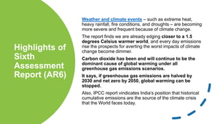 Highlights of
Sixth
Assessment
Report (AR6)
Weather and climate events – such as extreme heat,
heavy rainfall, fire conditions, and droughts – are becoming
more severe and frequent because of climate change.
The report finds we are already edging closer to a 1.5
degrees Celsius warmer world, and every day emissions
rise the prospects for averting the worst impacts of climate
change become dimmer.
Carbon dioxide has been and will continue to be the
dominant cause of global warming under all
greenhouse gas emissions scenarios.
It says, if greenhouse gas emissions are halved by
2030 and net zero by 2050, global warming can be
stopped.
Also, IPCC report vindicates India’s position that historical
cumulative emissions are the source of the climate crisis
that the World faces today.
 
