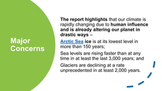 Major
Concerns
The report highlights that our climate is
rapidly changing due to human influence
and is already altering our planet in
drastic ways –
Arctic Sea ice is at its lowest level in
more than 150 years;
Sea levels are rising faster than at any
time in at least the last 3,000 years; and
Glaciers are declining at a rate
unprecedented in at least 2,000 years.
 