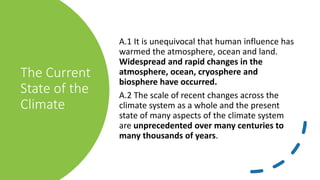 The Current
State of the
Climate
A.1 It is unequivocal that human influence has
warmed the atmosphere, ocean and land.
Widespread and rapid changes in the
atmosphere, ocean, cryosphere and
biosphere have occurred.
A.2 The scale of recent changes across the
climate system as a whole and the present
state of many aspects of the climate system
are unprecedented over many centuries to
many thousands of years.
 