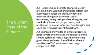 The Current
State of the
Climate
A.3 Human-induced climate change is already
affecting many weather and climate extremes in
every region across the globe. Evidence of
observed changes in extremes such as
heatwaves, heavy precipitation, droughts, and
tropical cyclones, and, in particular, their
attribution to human influence, has strengthened
since the Fifth Assessment Report (AR5).
A.4 Improved knowledge of climate processes,
paleoclimate evidence and the response of the
climate system to increasing radiative forcing
gives a best estimate of equilibrium climate
sensitivity of 3°C, with a narrower range
compared to AR5.
 