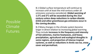 Possible
Climate
Futures
B.1 Global surface temperature will continue to
increase until at least the mid-century under all
emissions scenarios considered. Global warming of
1.5°C and 2°C will be exceeded during the 21st
century unless deep reductions in carbon dioxide
(CO2) and other greenhouse gas emissions occur in
the coming decades.
B.2 Many changes in the climate system become
larger in direct relation to increasing global warming.
They include increases in the frequency and intensity
of hot extremes, marine heatwaves, and heavy
precipitation, agricultural and ecological droughts in
some regions, and proportion of intense tropical
cyclones, as well as reductions in Arctic sea ice, snow
cover and permafrost.
 