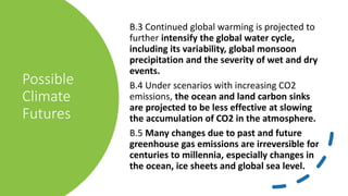 Possible
Climate
Futures
B.3 Continued global warming is projected to
further intensify the global water cycle,
including its variability, global monsoon
precipitation and the severity of wet and dry
events.
B.4 Under scenarios with increasing CO2
emissions, the ocean and land carbon sinks
are projected to be less effective at slowing
the accumulation of CO2 in the atmosphere.
B.5 Many changes due to past and future
greenhouse gas emissions are irreversible for
centuries to millennia, especially changes in
the ocean, ice sheets and global sea level.
 