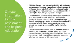Climate
Information
for Risk
Assessment
and Regional
Adaptation
C.1 Natural drivers and internal variability will modulate
human-caused changes, especially at regional scales and
in the near term, with little effect on centennial global
warming. These modulations are important to consider in
planning for the full range of possible changes.
C.2 With further global warming, every region is projected
to increasingly experience concurrent and multiple
changes in climatic impact-drivers. Changes in several
climatic impact-drivers would be more widespread at 2°C
compared to 1.5°C global warming and even more
widespread and/or pronounced for higher warming
levels.
C.3 Low-likelihood outcomes, such as ice sheet collapse,
abrupt ocean circulation changes, some compound
extreme events and warming substantially larger than the
assessed very likely range of future warming cannot be
ruled out and are part of risk assessment.
 
