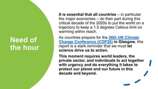 Need of
the hour
It is essential that all countries – in particular
the major economies – do their part during this
critical decade of the 2020s to put the world on a
trajectory to keep a 1.5 degrees Celsius limit on
warming within reach.
As countries prepare for the 26th UN Climate
Change Conference (COP26) in Glasgow, this
report is a stark reminder that we must let
science drive us to action.
This moment requires world leaders, the
private sector, and individuals to act together
with urgency and do everything it takes to
protect our planet and our future in this
decade and beyond.
 
