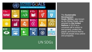 UN SDGs
The Sustainable
Development
Goals (SDGs), also known
as the Global Goals, were
adopted by the United
Nations in 2015 as a
universal call to action to
end poverty, protect the
planet, and ensure that by
2030 all people enjoy peace
and prosperity.
 