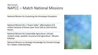 NAPCC – Match National Missions
Way Forward:
National Mission for Sustaining the Himalayan Ecosystem
National Mission for a “Green India”: afforestation of 6
million hectares of forest cover from 23% to 33% Haritha
Haram
National Mission for Sustainable Agriculture: climate-
resilient crops, weather insurance and agriculture : Mission
Kakatiya
National Mission on Strategic Knowledge for Climate Change
for a better understanding.
 