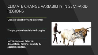 CLIMATE CHANGE VARIABILITY IN SEMI-ARID
REGIONS
Climate Variability and extremes
The people vulnerable to droughts
Increasing crop failures,
dislocation, famine, poverty &
social inequities.
 
