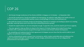 COP 26
• UN Climate Change Conference of the Parties (COP26) in Glasgow on 31 October – 12 November 2021
• Around the world storms, floods and wildfires are intensifying. Air pollution sadly affects the health of tens of
millions of people and unpredictable weather causes untold damage to homes and livelihoods too.
• But while the impacts of climate change are devastating, advances in tackling it are leading to cleaner air, creating
good jobs, restoring nature and at the same time unleashing economic growth.
• Despite the opportunities we are not acting fast enough. To grip this crisis, countries need to join forces urgently.
• They also agreed to step up efforts to adapt to the impacts of climate change and to make finance flows
consistent with a pathway towards low greenhouse gas emissions and climate-resilient development.
• By completing and implementing the Paris Agreement at Glasgow, we can show that the world is able to work
together to tackle this crucial challenge.
• And by uniting behind a green recovery from coronavirus, which creates sustainable jobs and addresses the
urgent and linked challenges of public health, climate change, and biodiversity loss, we can safeguard the
environment for future generations.
 