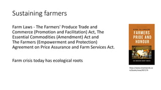 Sustaining farmers
Farm Laws - The Farmers' Produce Trade and
Commerce (Promotion and Facilitation) Act, The
Essential Commodities (Amendment) Act and
The Farmers (Empowerment and Protection)
Agreement on Price Assurance and Farm Services Act.
Farm crisis today has ecological roots
https://www.smashwords.co
m/books/view/997274
 