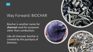 Way Forward: BIOCHAR
Biochar is another name for
charcoal used for purposes
other than combustion.
Like all charcoal, biochar is
created by the pyrolysis of
biomass.
Soil
 