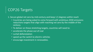 COP26 Targets
1. Secure global net zero by mid-century and keep 1.5 degrees within reach
• Countries are being asked to come forward with ambitious 2030 emissions
reductions targets that align with reaching net zero by the middle of the
century.
• To deliver on these stretching targets, countries will need to:
• accelerate the phase-out of coal
• curtail deforestation
• speed up the switch to electric vehicles
• encourage investment in renewables.
 