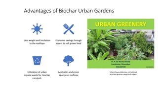Advantages of Biochar Urban Gardens
Less weight and insulation
to the rooftops
Economic savings through
access to self grown food
Utilization of urban
organic waste for biochar
compost.
Aesthetics and green
spaces on rooftops
https://www.slideshare.net/saibhask
ar/urban-greenery-ways-and-means
 