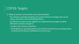 COP26 Targets
2. Adapt to protect communities and natural habitats
The climate is already changing and it will continue to change even as we
reduce emissions, with devastating effects.
At COP26 we need to work together to enable and encourage countries
affected by climate change to:
• protect and restore ecosystems
• build defences, warning systems and resilient infrastructure and agriculture
to avoid loss of homes, livelihoods and even lives
 
