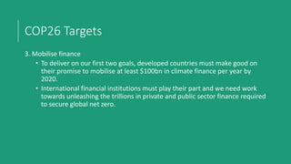 COP26 Targets
3. Mobilise finance
• To deliver on our first two goals, developed countries must make good on
their promise to mobilise at least $100bn in climate finance per year by
2020.
• International financial institutions must play their part and we need work
towards unleashing the trillions in private and public sector finance required
to secure global net zero.
 