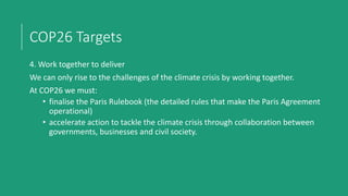 COP26 Targets
4. Work together to deliver
We can only rise to the challenges of the climate crisis by working together.
At COP26 we must:
• finalise the Paris Rulebook (the detailed rules that make the Paris Agreement
operational)
• accelerate action to tackle the climate crisis through collaboration between
governments, businesses and civil society.
 