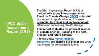IPCC Sixth
Assessment
Report (AR6)
The Sixth Assessment Report (AR6) of
the United Nations Intergovernmental
Panel on Climate Change (IPCC) is the sixth
in a series of reports intended to assess
scientific, technical, and socio-economic
information concerning climate change.
This report evaluates the physical science
of climate change – looking at the past,
present, and future climate.
It reveals how human-caused
emissions are altering our planet and what
that means for our collective future.
 
