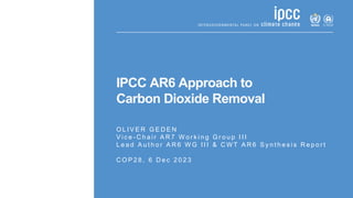IPCC AR6 Approach to
Carbon Dioxide Removal
O L I V E R G E D E N
V i c e - C h a i r A R 7 W o r k i n g G r o u p I I I
L e a d A u t h o r A R 6 W G I I I & C W T A R 6 S y n t h e s i s R e p o r t
C O P 2 8 , 6 D e c 2 0 2 3
 