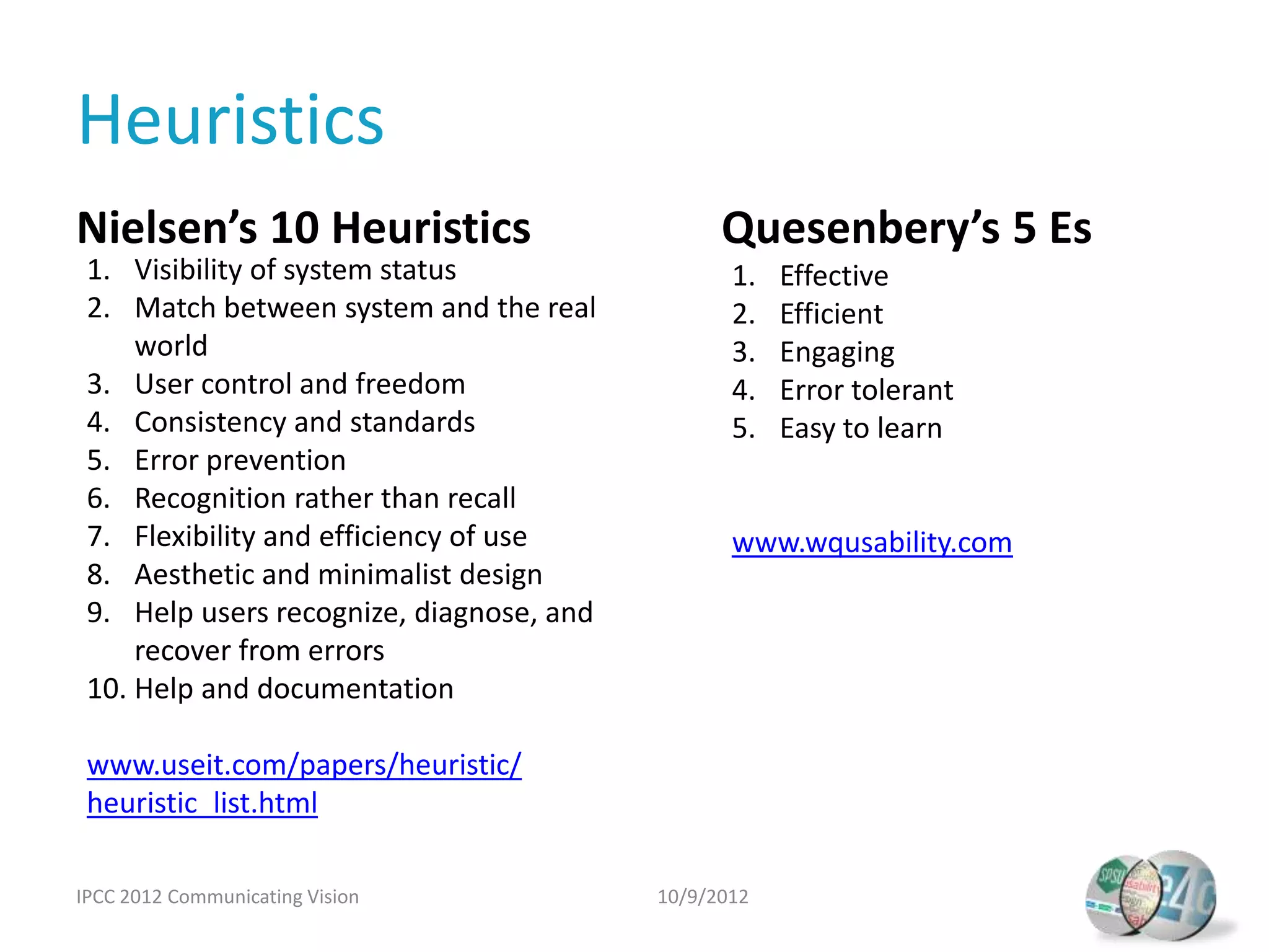Heuristics
Nielsen’s 10 Heuristics                         Quesenbery’s 5 Es
 1. Visibility of system status                  1.   Effective
                                                      Easy to learn
 2. Match between system and the real            2.   Efficient
     world                                       3.   Engaging
 3. User control and freedom                     4.   Error tolerant
 4. Consistency and standards                    5.   Easy to learn
 5. Error prevention
 6. Recognition rather than recall
 7. Flexibility and efficiency of use            www.wqusability.com
 8. Aesthetic and minimalist design
 9. Help users recognize, diagnose, and
     recover from errors
 10. Help and documentation

 www.useit.com/papers/heuristic/
 heuristic_list.html

IPCC 2012 Communicating Vision            10/9/2012
 