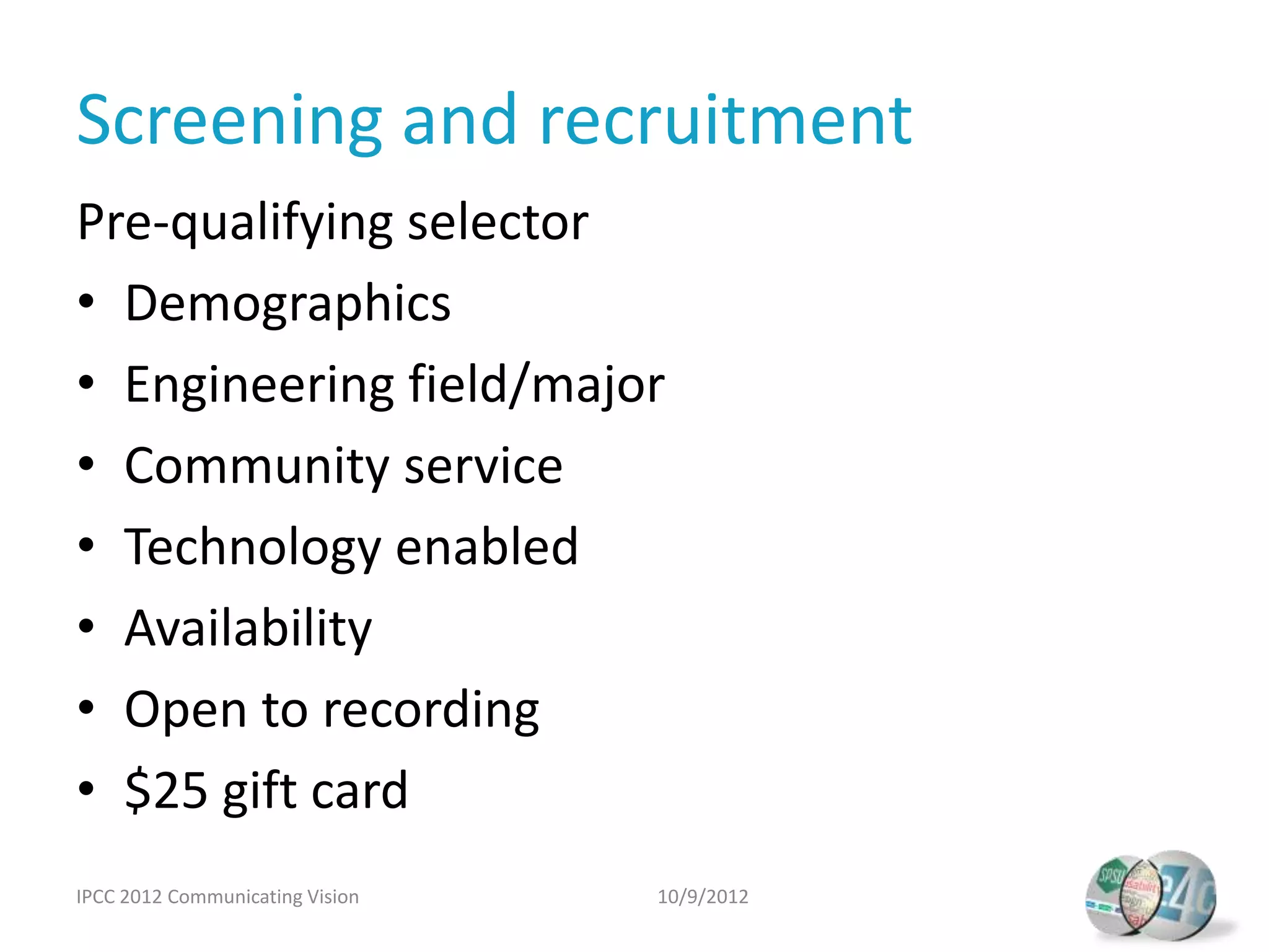 Screening and recruitment
Pre-qualifying selector
• Demographics
• Engineering field/major
• Community service
• Technology enabled
• Availability
• Open to recording
• $25 gift card
IPCC 2012 Communicating Vision   10/9/2012
 
