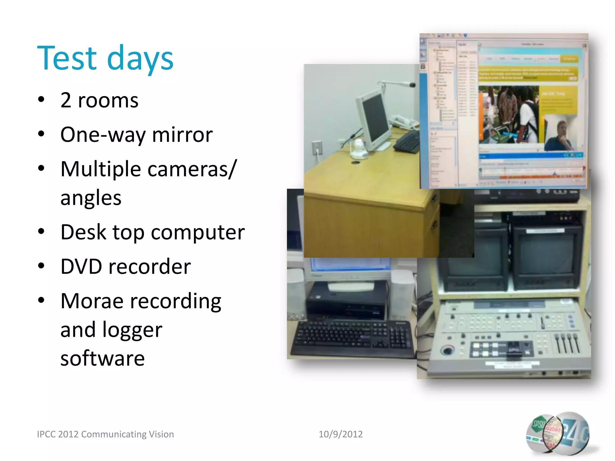 Test days
• 2 rooms
• One-way mirror
• Multiple cameras/
  angles
• Desk top computer
• DVD recorder
• Morae recording
  and logger
  software


IPCC 2012 Communicating Vision   10/9/2012
 