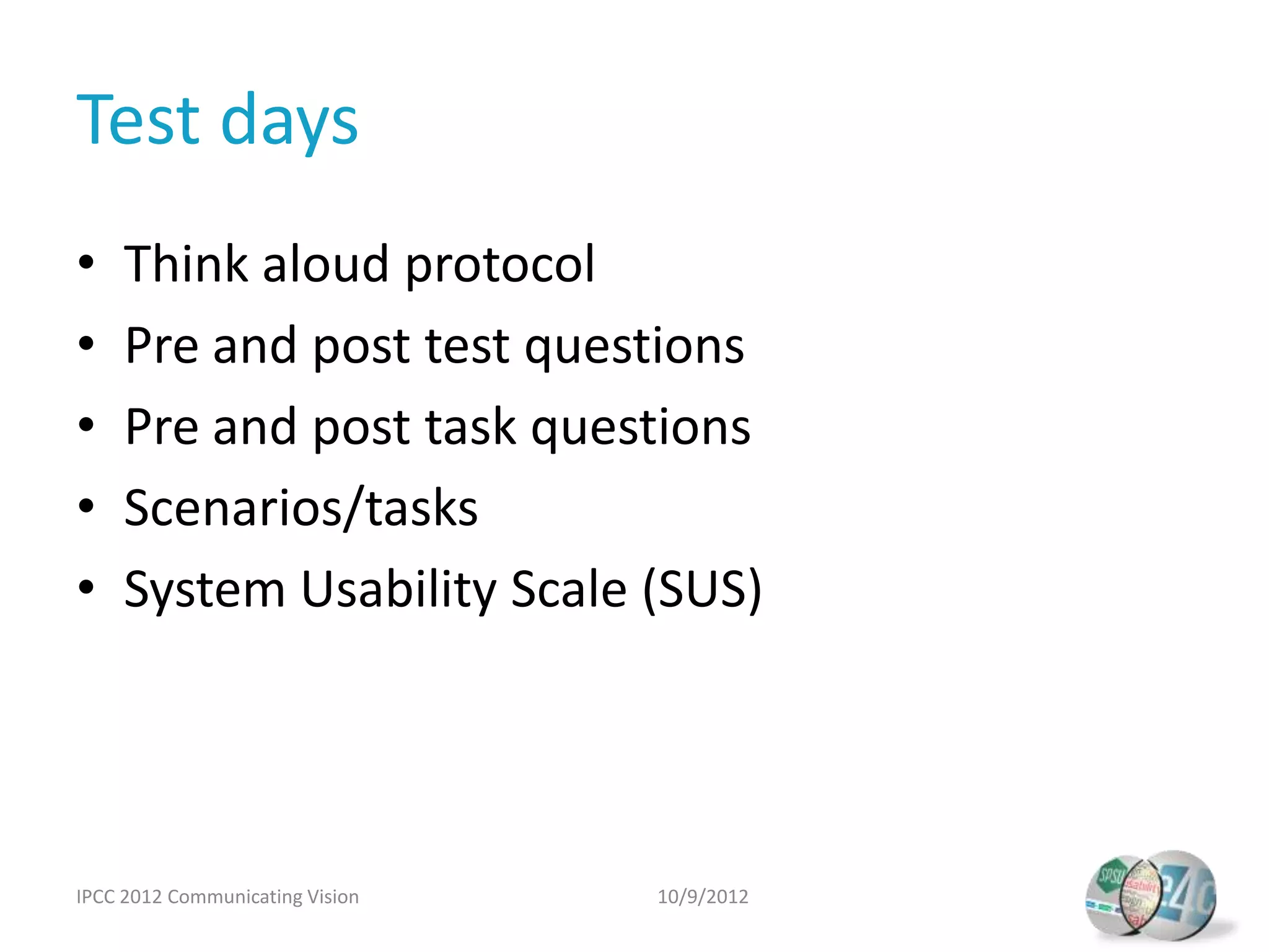 Test days
•    Think aloud protocol
•    Pre and post test questions
•    Pre and post task questions
•    Scenarios/tasks
•    System Usability Scale (SUS)




IPCC 2012 Communicating Vision   10/9/2012
 