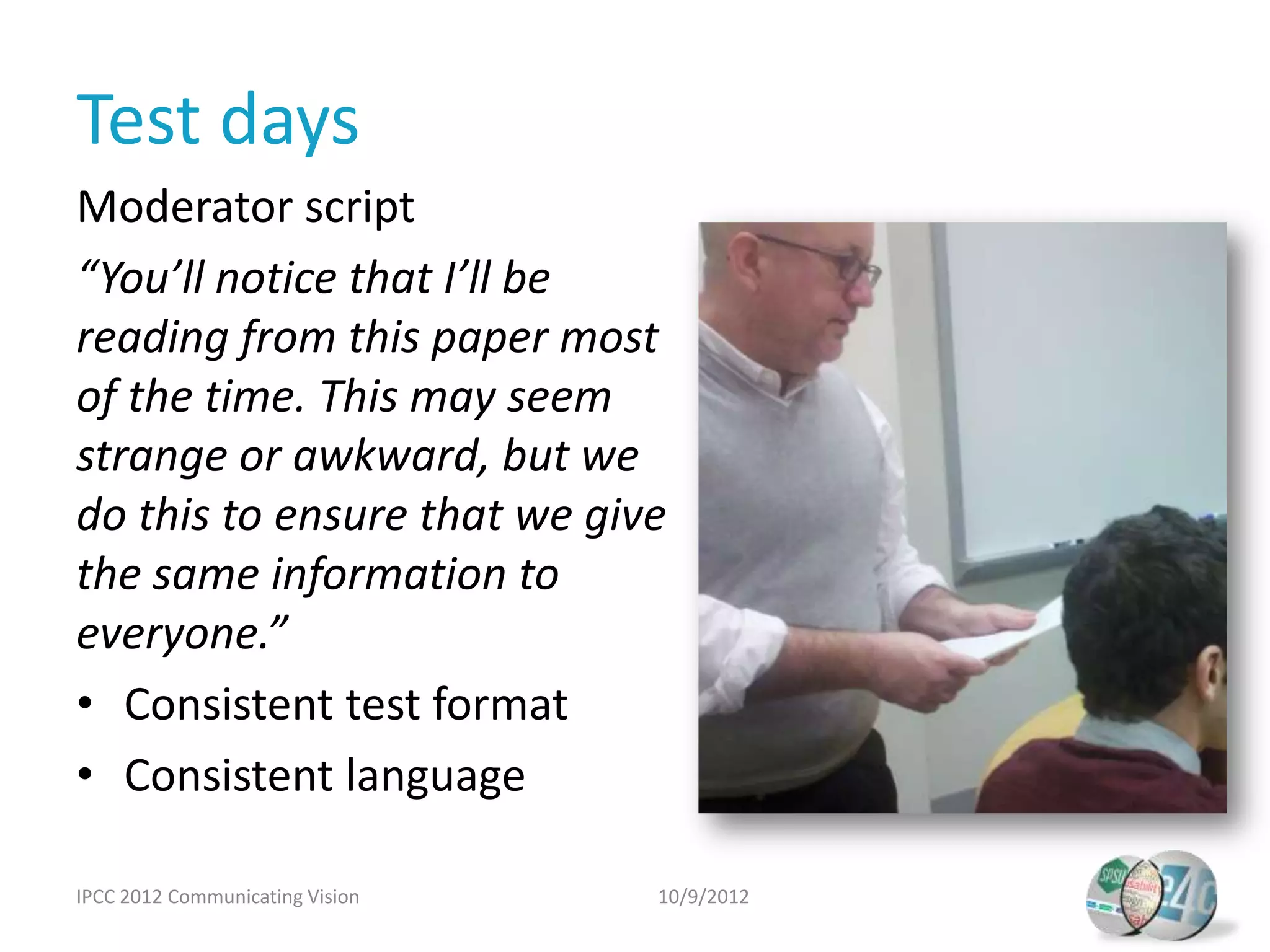 Test days
Moderator script
“You’ll notice that I’ll be
reading from this paper most
of the time. This may seem
strange or awkward, but we
do this to ensure that we give
the same information to
everyone.”
• Consistent test format
• Consistent language

IPCC 2012 Communicating Vision   10/9/2012
 