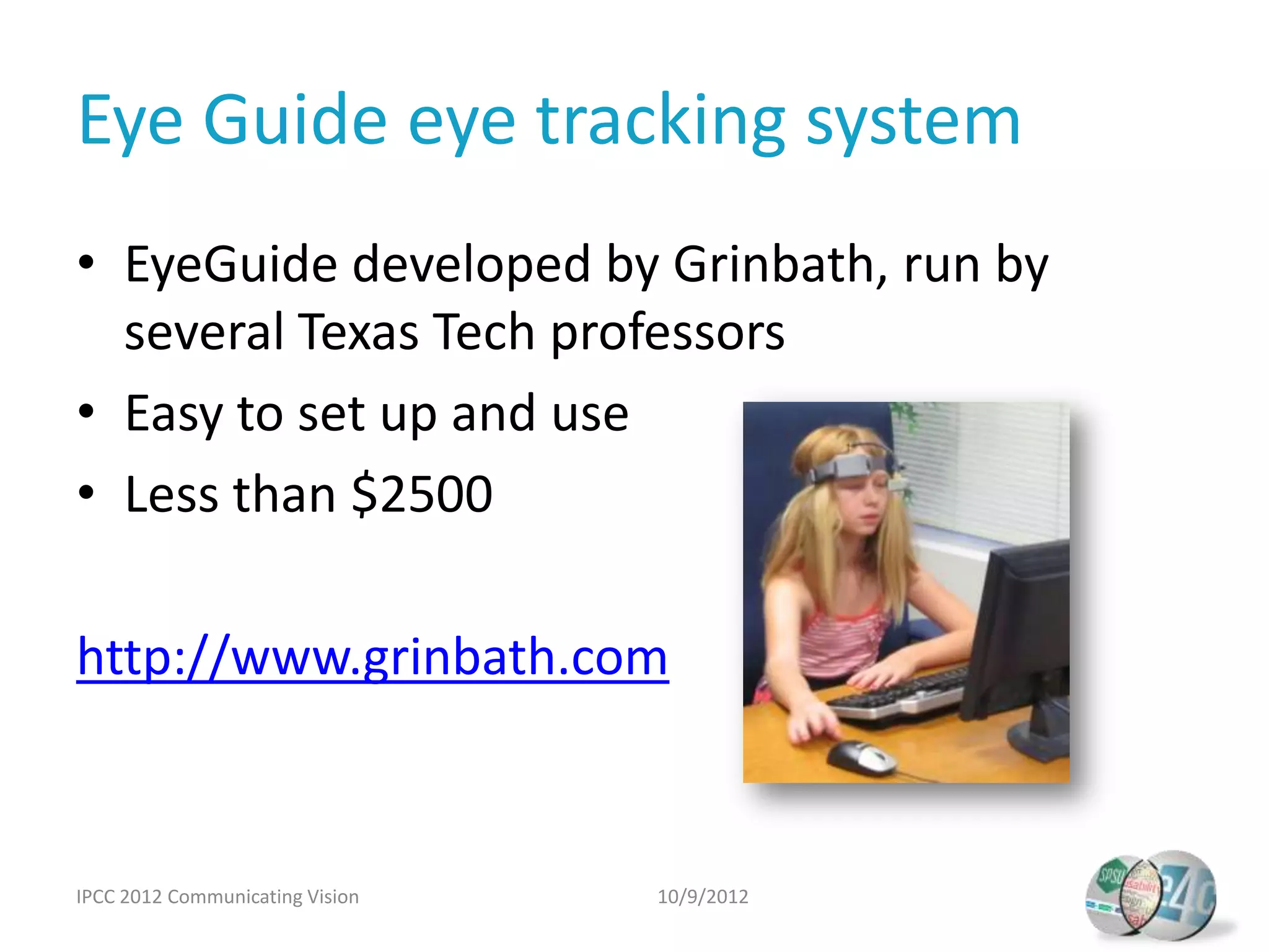 Eye Guide eye tracking system
• EyeGuide developed by Grinbath, run by
  several Texas Tech professors
• Easy to set up and use
• Less than $2500

http://www.grinbath.com



IPCC 2012 Communicating Vision   10/9/2012
 
