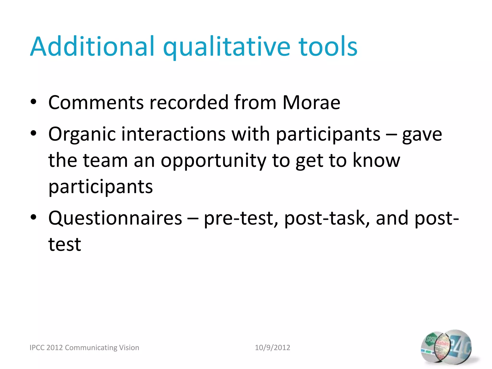 Additional qualitative tools
• Comments recorded from Morae
• Organic interactions with participants – gave
  the team an opportunity to get to know
  participants
• Questionnaires – pre-test, post-task, and post-
  test



IPCC 2012 Communicating Vision   10/9/2012
 
